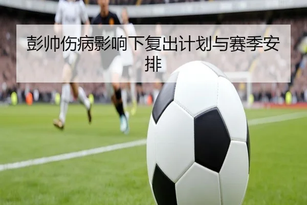 彭帅伤病影响下复出计划与赛季安排